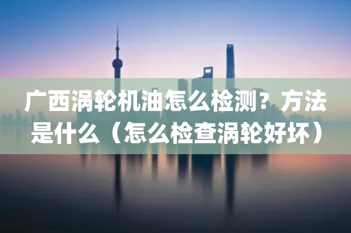 广西涡轮机油怎么检测？方法是什么（怎么检查涡轮好坏）