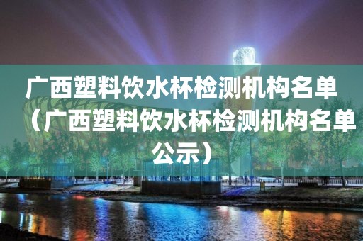 广西塑料饮水杯检测机构名单（广西塑料饮水杯检测机构名单公示）