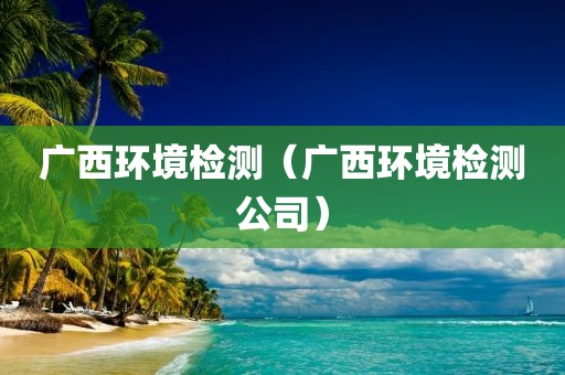 广西环境检测（广西环境检测公司）