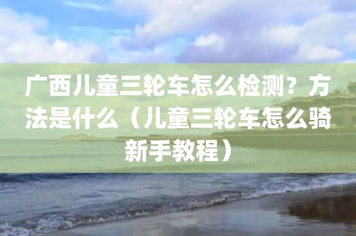 广西儿童三轮车怎么检测？方法是什么（儿童三轮车怎么骑新手教程）