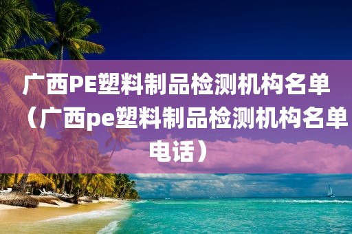 广西PE塑料制品检测机构名单（广西pe塑料制品检测机构名单电话）