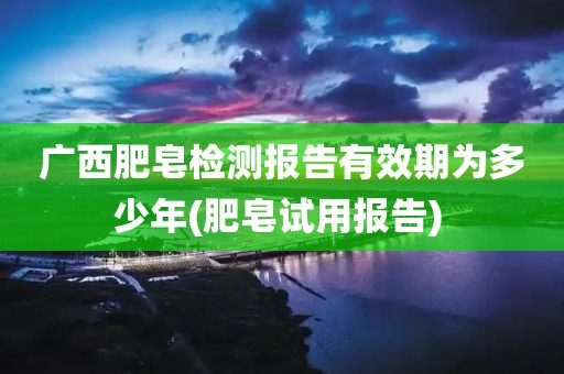 广西肥皂检测报告有效期为多少年(肥皂试用报告) 