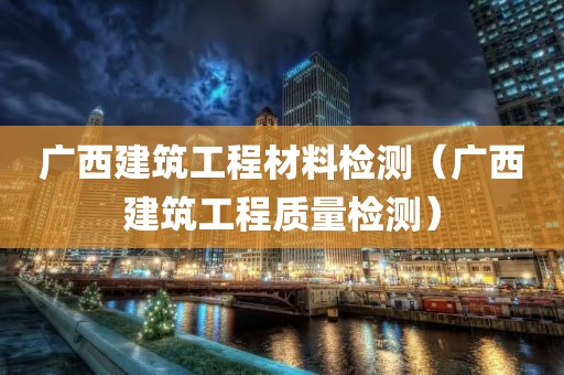 广西建筑工程材料检测（广西建筑工程质量检测）