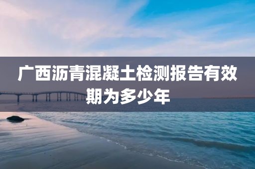 广西沥青混凝土检测报告有效期为多少年